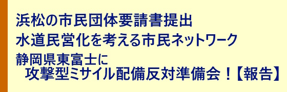「浜松の市民団体要請書提出」「水道民営化を考える市民ネットワーク」「静岡県東富士に攻撃型ミサイル配備反対準備会！【報告】」